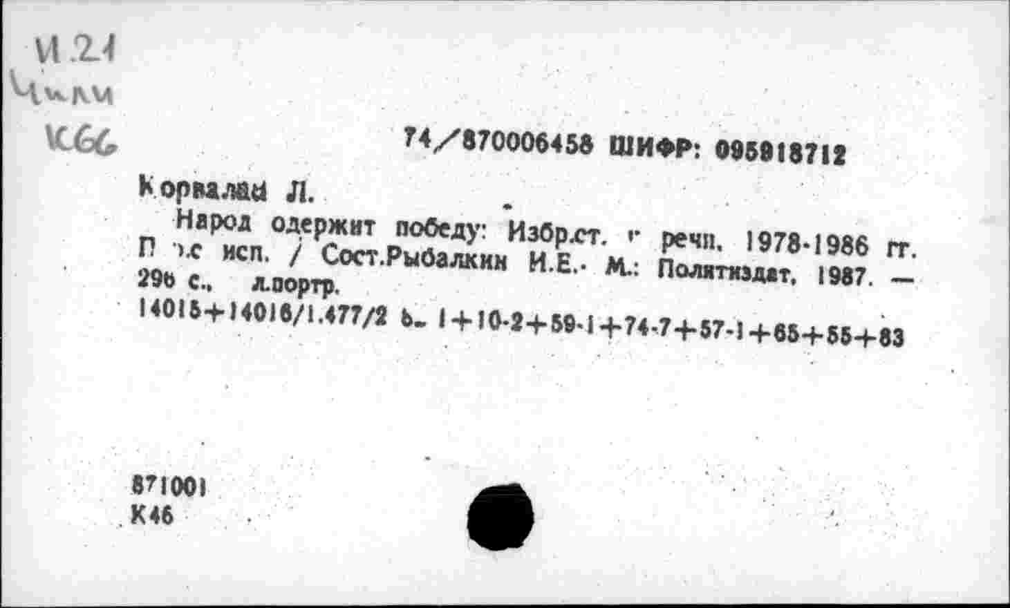 ﻿
74/870008458 ШИФР: 098918712
Кормлаы л.
Народ одержит победу: Избр.ст. г речи 1978-1988 гг
П ’х исп. / Сост.Рыбалкин и₽ м п ' ’/в Э8° 04 2» «, л.оортр	И Е" "	1ИГ. -
>«1.+ Н.1./1ЛПЛ ». 1 + »>-«+5».Н.Г4.7+5,.,+,5+56+ю
871001 К 46